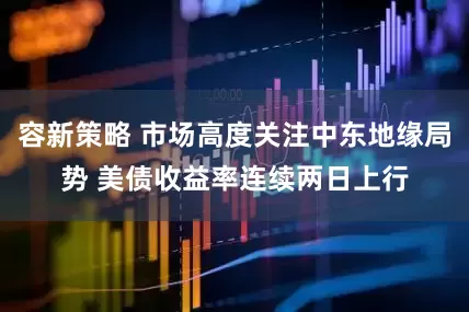 容新策略 市场高度关注中东地缘局势 美债收益率连续两日上行