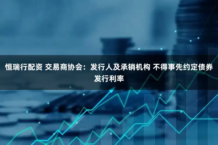 恒瑞行配资 交易商协会：发行人及承销机构 不得事先约定债券发行利率