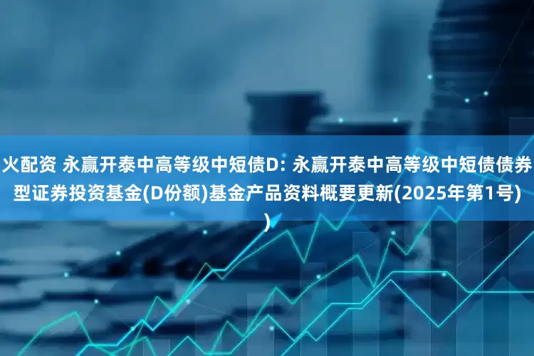 火配资 永赢开泰中高等级中短债D: 永赢开泰中高等级中短债债券型证券投资基金(D份额)基金产品资料概要更新(2025年第1号)