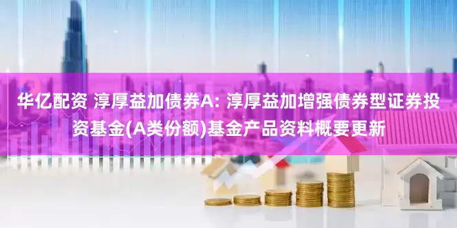 华亿配资 淳厚益加债券A: 淳厚益加增强债券型证券投资基金(A类份额)基金产品资料概要更新