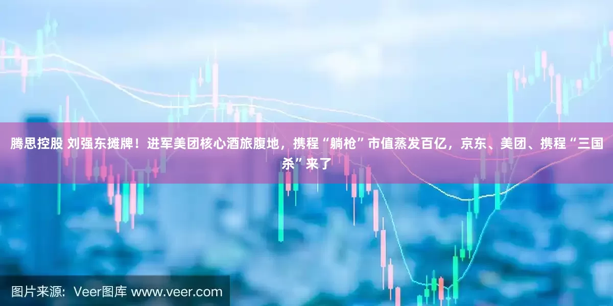 腾思控股 刘强东摊牌！进军美团核心酒旅腹地，携程“躺枪”市值蒸发百亿，京东、美团、携程“三国杀”来了