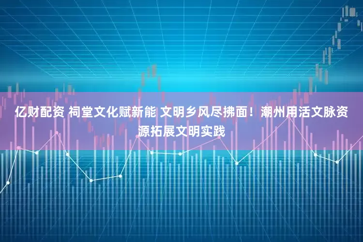 亿财配资 祠堂文化赋新能 文明乡风尽拂面！潮州用活文脉资源拓展文明实践
