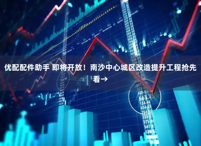 优配配件助手 即将开放！南沙中心城区改造提升工程抢先看→