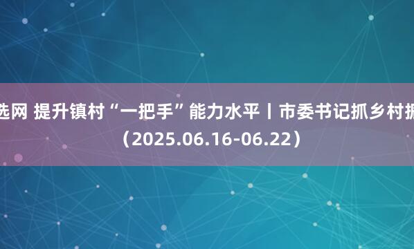 倍选网 提升镇村“一把手”能力水平丨市委书记抓乡村振兴（2025.06.16-06.22）