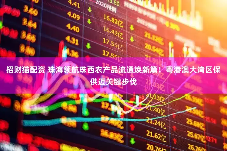 招财猫配资 珠海领航珠西农产品流通焕新篇！粤港澳大湾区保供迈关键步伐