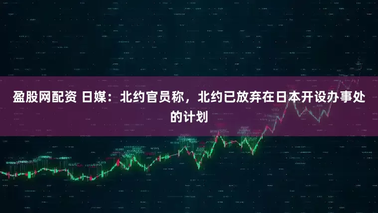 盈股网配资 日媒：北约官员称，北约已放弃在日本开设办事处的计划