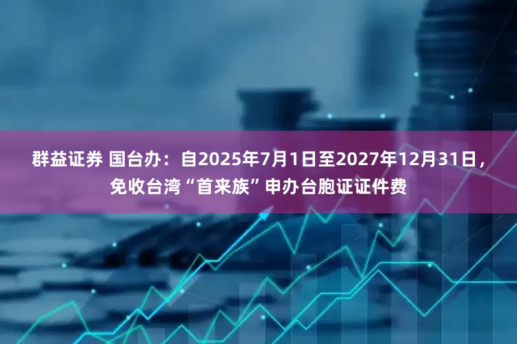 群益证券 国台办：自2025年7月1日至2027年12月31日，免收台湾“首来族”申办台胞证证件费