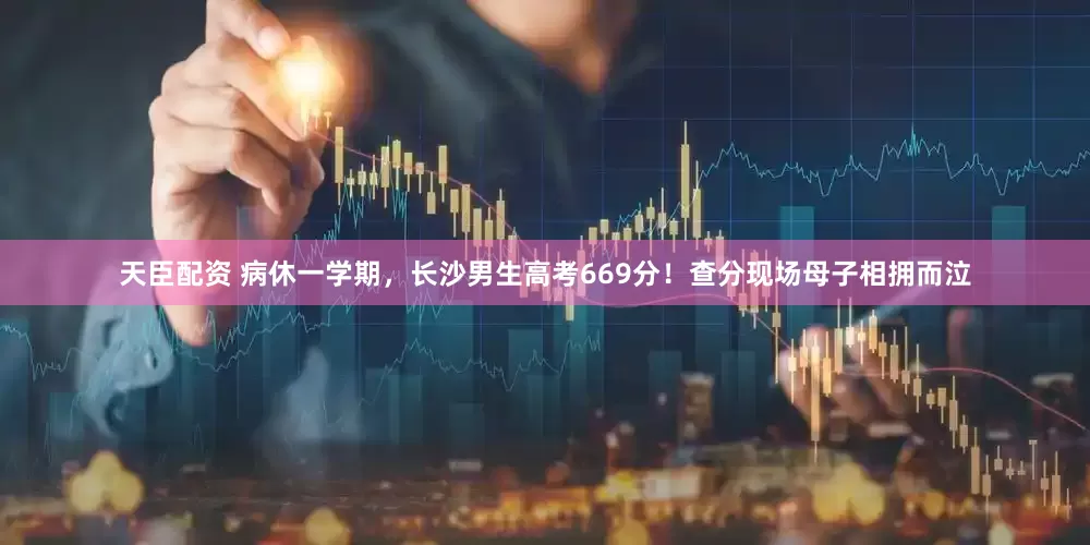 天臣配资 病休一学期，长沙男生高考669分！查分现场母子相拥而泣