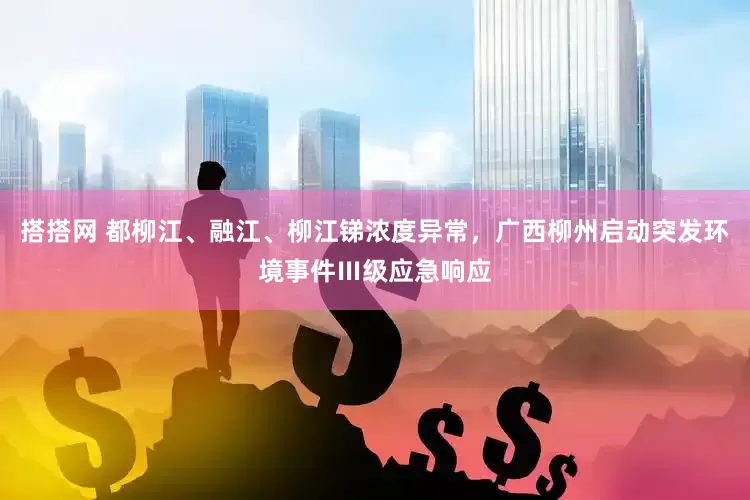 搭搭网 都柳江、融江、柳江锑浓度异常，广西柳州启动突发环境事件Ⅲ级应急响应