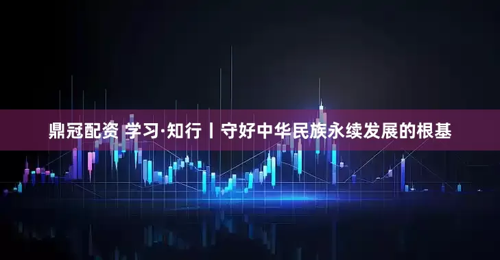鼎冠配资 学习·知行丨守好中华民族永续发展的根基