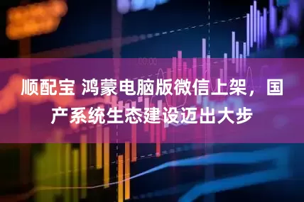 顺配宝 鸿蒙电脑版微信上架，国产系统生态建设迈出大步
