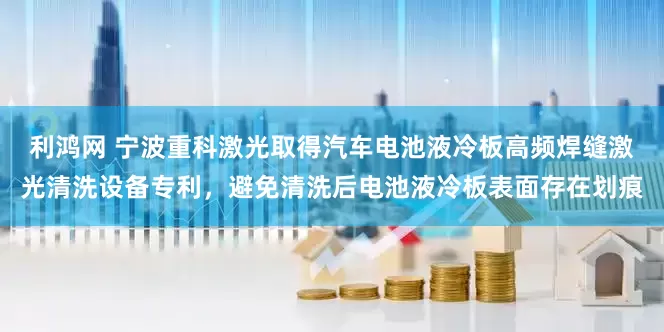 利鸿网 宁波重科激光取得汽车电池液冷板高频焊缝激光清洗设备专利，避免清洗后电池液冷板表面存在划痕