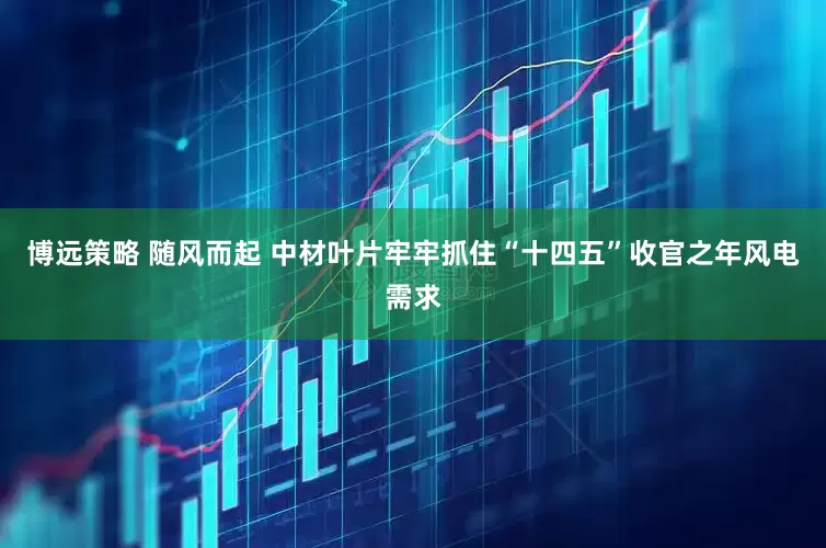 博远策略 随风而起 中材叶片牢牢抓住“十四五”收官之年风电需求