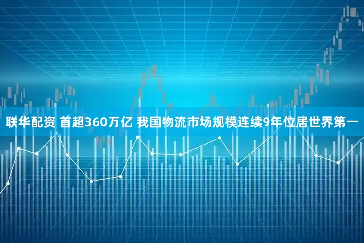 联华配资 首超360万亿 我国物流市场规模连续9年位居世界第一