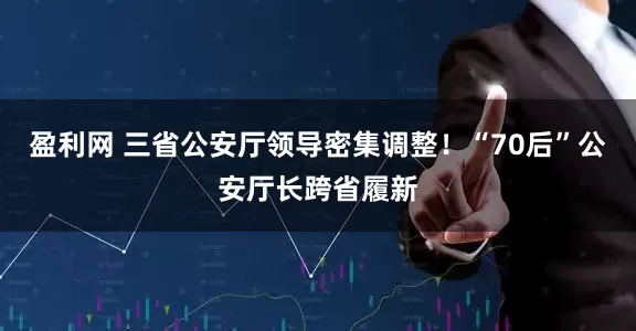 盈利网 三省公安厅领导密集调整！“70后”公安厅长跨省履新