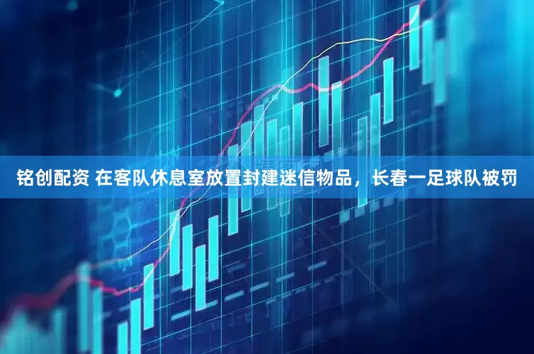 铭创配资 在客队休息室放置封建迷信物品，长春一足球队被罚