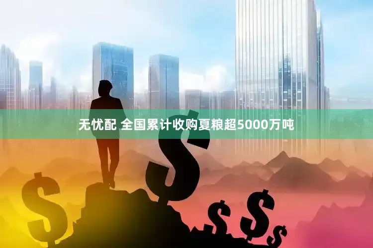 无忧配 全国累计收购夏粮超5000万吨
