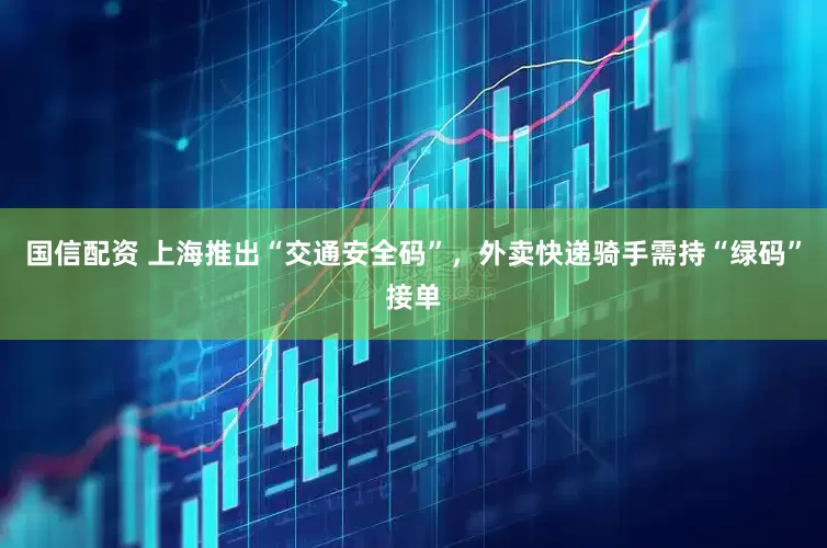 国信配资 上海推出“交通安全码”，外卖快递骑手需持“绿码”接单