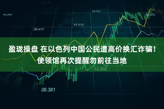 盈珑操盘 在以色列中国公民遭高价换汇诈骗！使领馆再次提醒勿前往当地