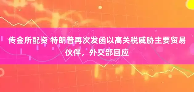 传金所配资 特朗普再次发函以高关税威胁主要贸易伙伴，外交部回应
