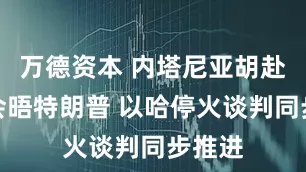 万德资本 内塔尼亚胡赴白宫会晤特朗普 以哈停火谈判同步推进