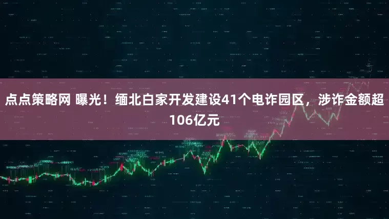 点点策略网 曝光！缅北白家开发建设41个电诈园区，涉诈金额超106亿元