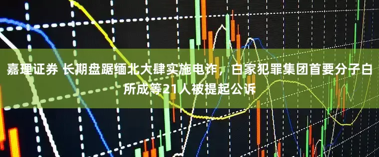 嘉理证券 长期盘踞缅北大肆实施电诈，白家犯罪集团首要分子白所成等21人被提起公诉