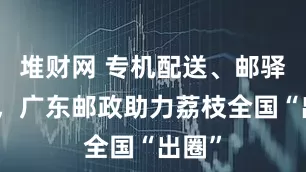 堆财网 专机配送、邮驿打卡，广东邮政助力荔枝全国“出圈”