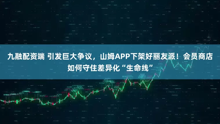 九融配资端 引发巨大争议，山姆APP下架好丽友派！会员商店如何守住差异化“生命线”