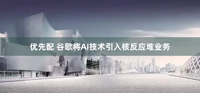 优先配 谷歌将AI技术引入核反应堆业务