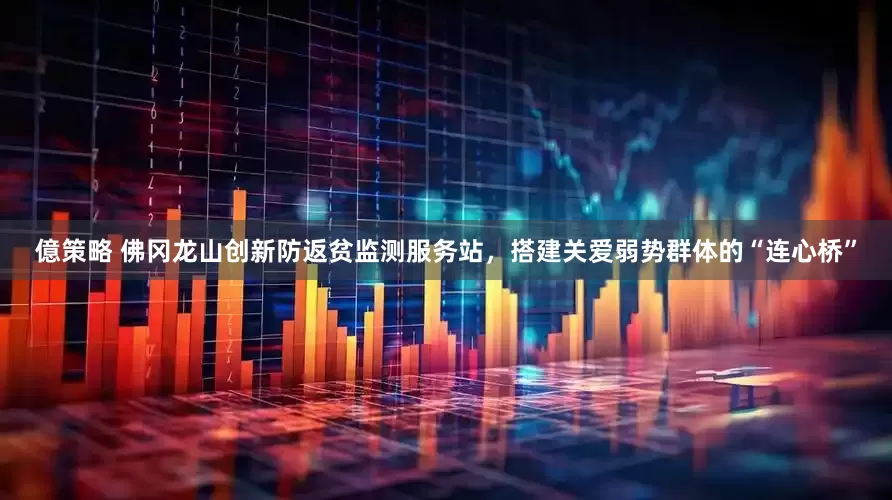 億策略 佛冈龙山创新防返贫监测服务站，搭建关爱弱势群体的“连心桥”