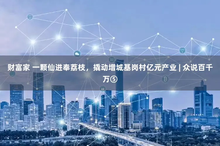 财富家 一颗仙进奉荔枝，撬动增城基岗村亿元产业 | 众说百千万⑤