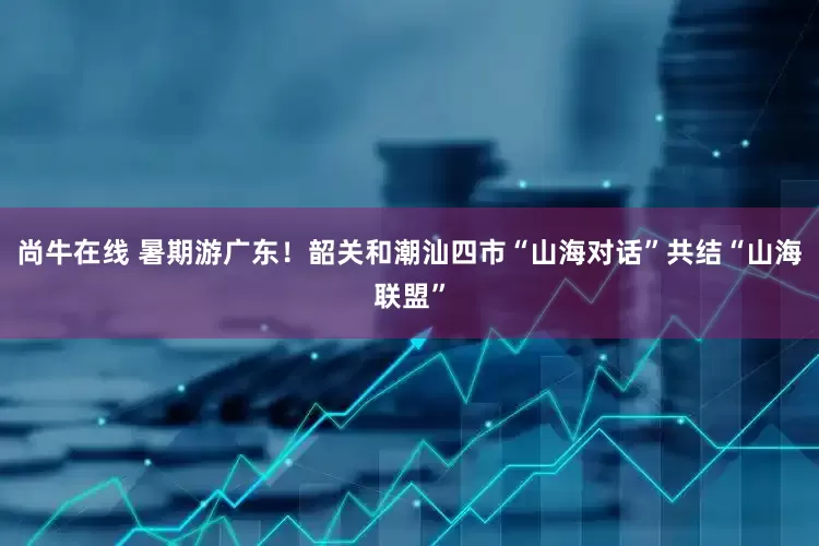 尚牛在线 暑期游广东！韶关和潮汕四市“山海对话”共结“山海联盟”