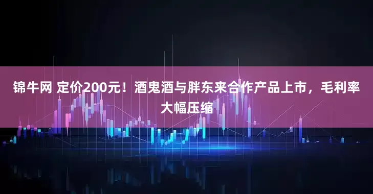 锦牛网 定价200元！酒鬼酒与胖东来合作产品上市，毛利率大幅压缩