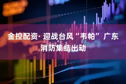 金控配资· 迎战台风“韦帕” 广东消防集结出动