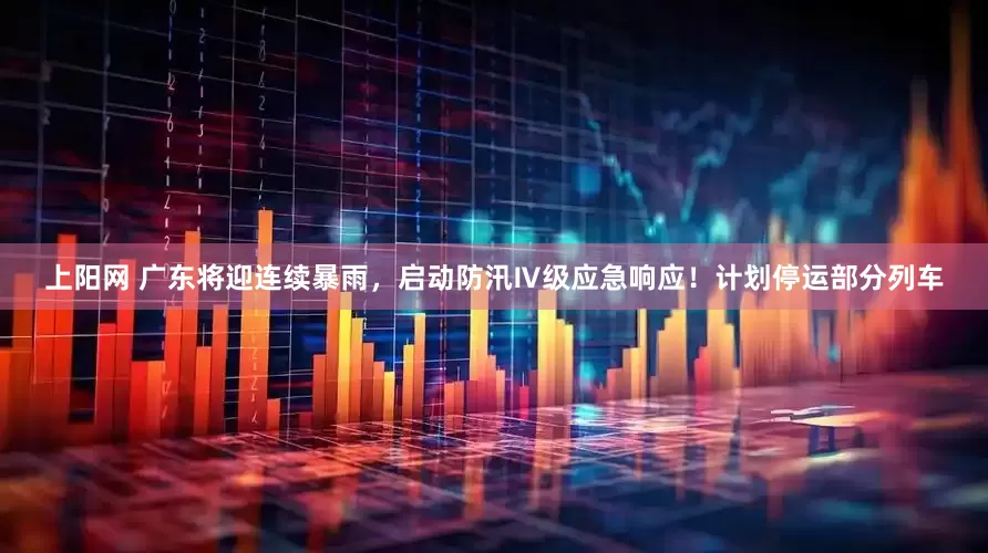 上阳网 广东将迎连续暴雨，启动防汛Ⅳ级应急响应！计划停运部分列车