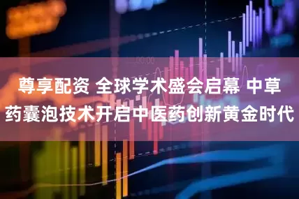 尊享配资 全球学术盛会启幕 中草药囊泡技术开启中医药创新黄金时代