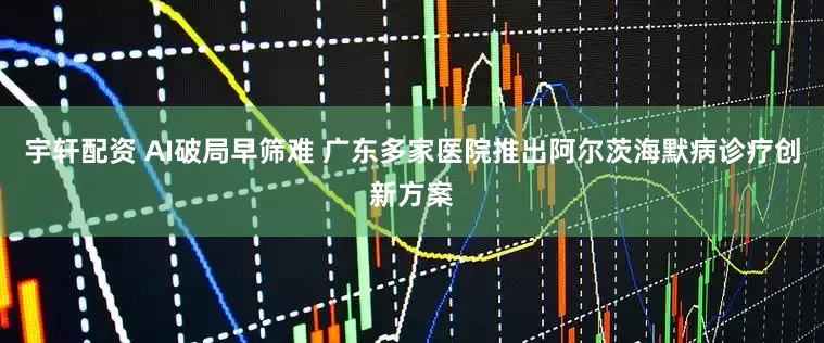 宇轩配资 AI破局早筛难 广东多家医院推出阿尔茨海默病诊疗创新方案
