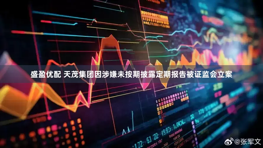 盛盈优配 天茂集团因涉嫌未按期披露定期报告被证监会立案