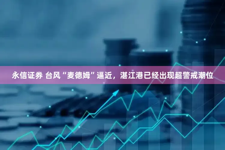 永信证券 台风“麦德姆”逼近，湛江港已经出现超警戒潮位