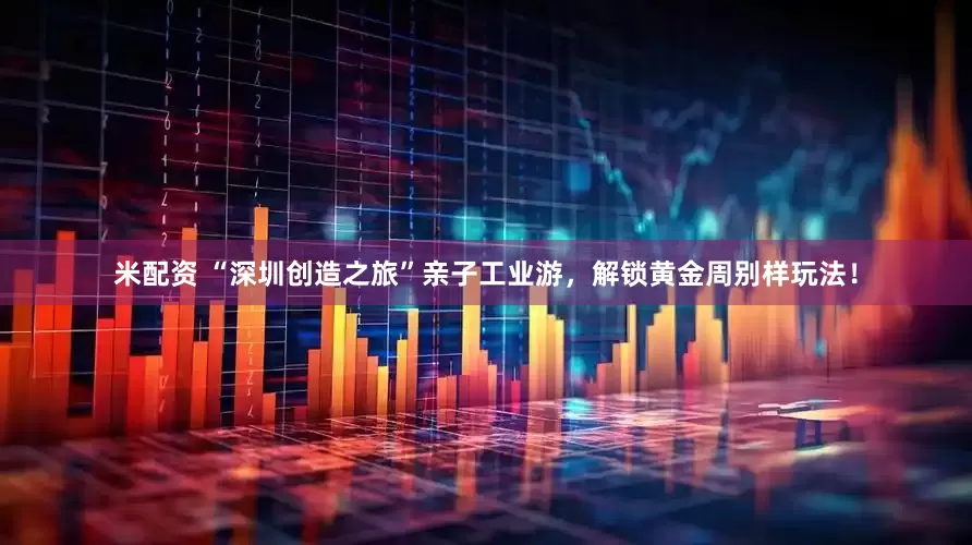 米配资 “深圳创造之旅”亲子工业游，解锁黄金周别样玩法！