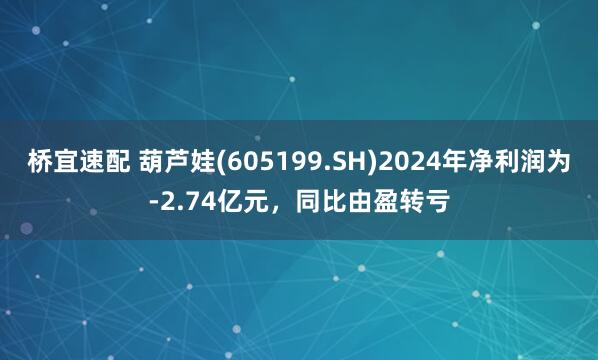 桥宜速配 葫芦娃(605199.SH)2024年净利润为-2.74亿元，同比由盈转亏